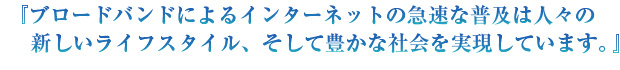 『ブロードバンドによるインターネットの急速な普及は人々の新しいライフスタイル、そして豊かな社会を実現しています。』