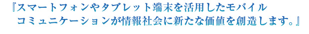 『スマートフォンやタブレット端末を活用したモバイルコミュニケーションが情報社会に新たな価値を創造します。』